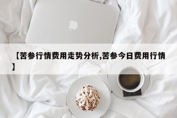 【苦参行情费用走势分析,苦参今日费用行情】