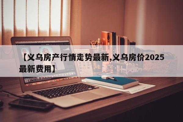 【义乌房产行情走势最新,义乌房价2025最新费用】