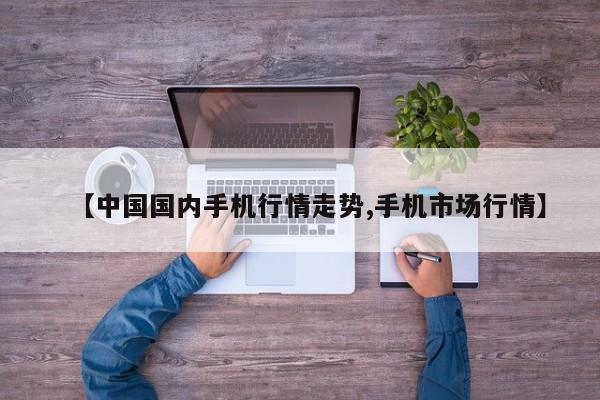 【中国国内手机行情走势,手机市场行情】
