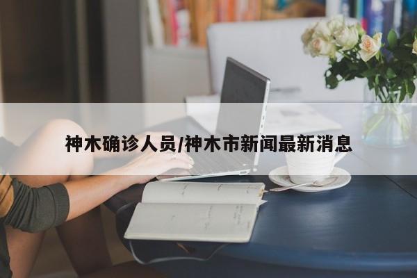 神木确诊人员/神木市新闻最新消息