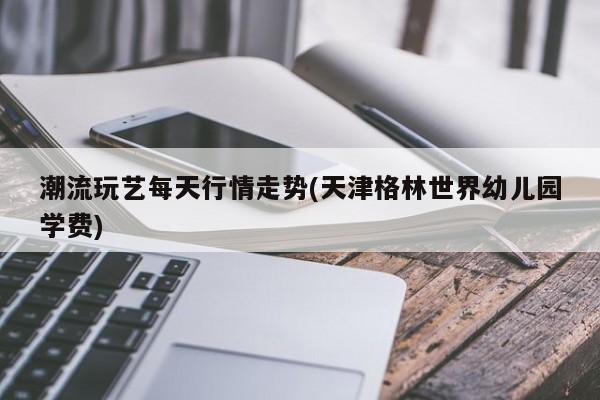 潮流玩艺每天行情走势(天津格林世界幼儿园学费)