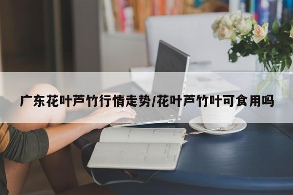 广东花叶芦竹行情走势/花叶芦竹叶可食用吗
