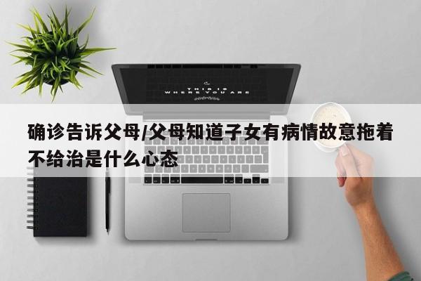 确诊告诉父母/父母知道子女有病情故意拖着不给治是什么心态