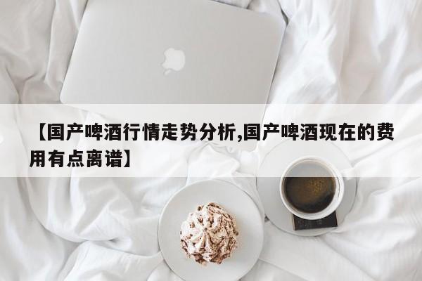 【国产啤酒行情走势分析,国产啤酒现在的费用有点离谱】
