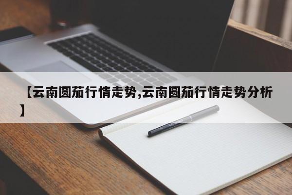 【云南圆茄行情走势,云南圆茄行情走势分析】