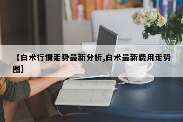 【白术行情走势最新分析,白术最新费用走势图】