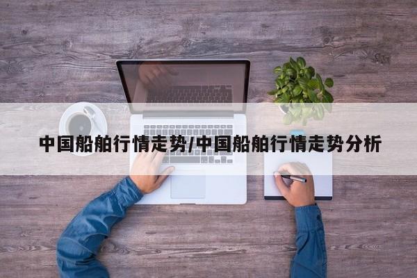 中国船舶行情走势/中国船舶行情走势分析