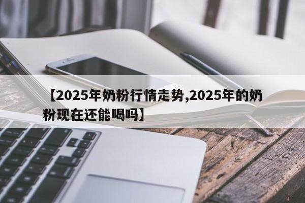 【2025年奶粉行情走势,2025年的奶粉现在还能喝吗】