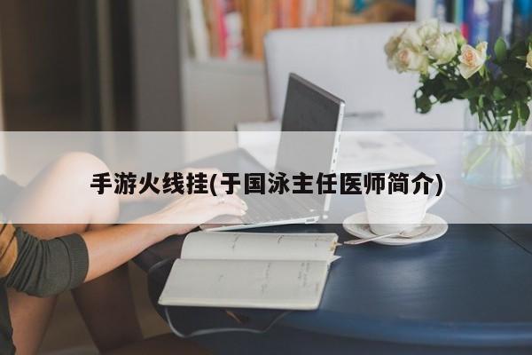 手游火线挂(于国泳主任医师简介)