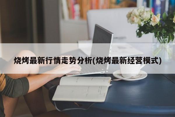 烧烤最新行情走势分析(烧烤最新经营模式)