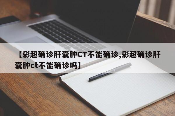 【彩超确诊肝囊肿CT不能确诊,彩超确诊肝囊肿ct不能确诊吗】