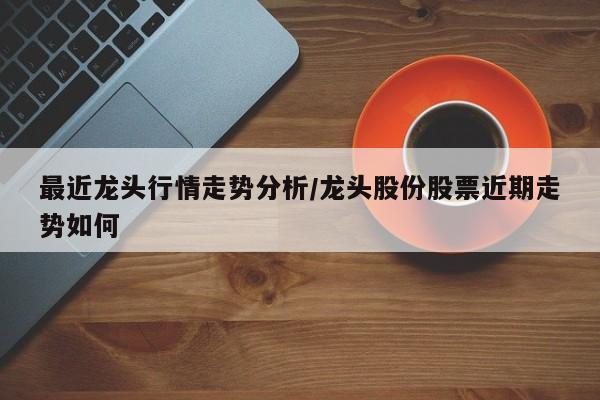 最近龙头行情走势分析/龙头股份股票近期走势如何