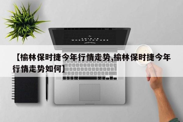 【榆林保时捷今年行情走势,榆林保时捷今年行情走势如何】