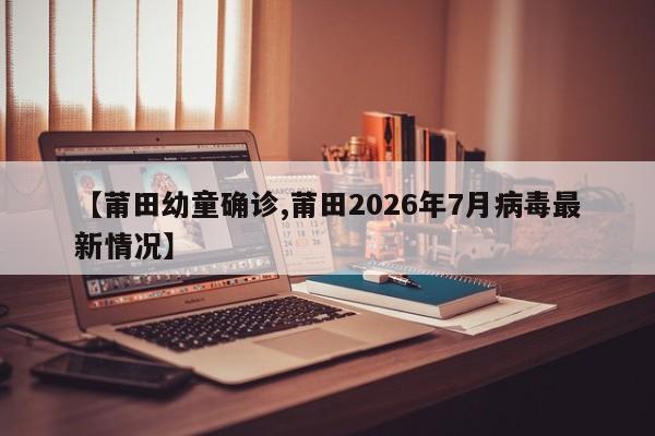 【莆田幼童确诊,莆田2026年7月病毒最新情况】