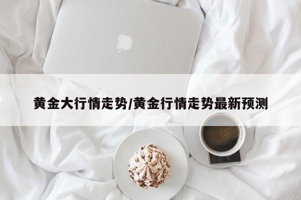 黄金大行情走势/黄金行情走势最新预测