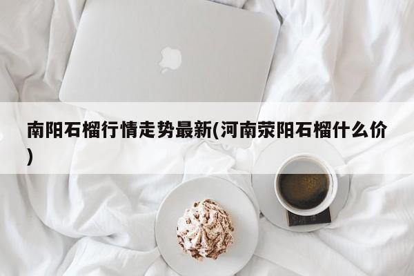 南阳石榴行情走势最新(河南荥阳石榴什么价)