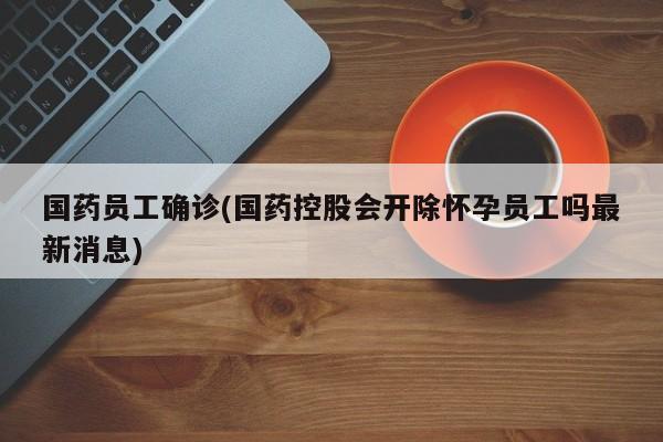 国药员工确诊(国药控股会开除怀孕员工吗最新消息)
