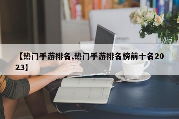 【热门手游排名,热门手游排名榜前十名2023】