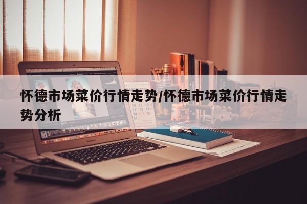 怀德市场菜价行情走势/怀德市场菜价行情走势分析