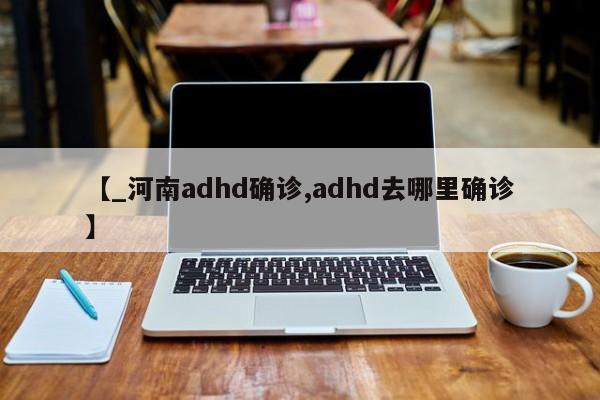 【_河南adhd确诊,adhd去哪里确诊】