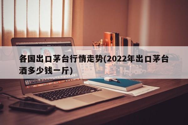 各国出口茅台行情走势(2022年出口茅台酒多少钱一斤)