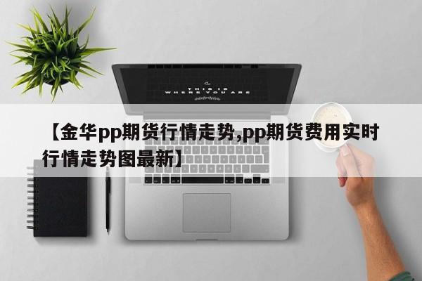 【金华pp期货行情走势,pp期货费用实时行情走势图最新】