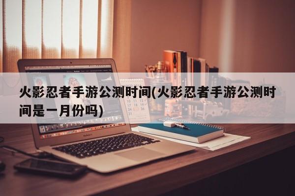 火影忍者手游公测时间(火影忍者手游公测时间是一月份吗)