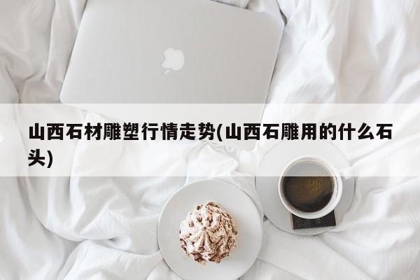 山西石材雕塑行情走势(山西石雕用的什么石头)
