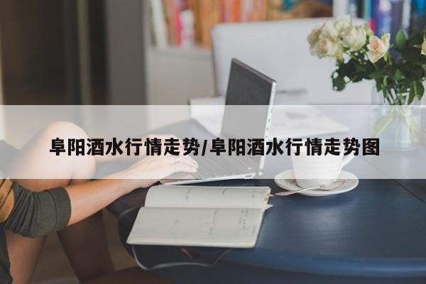 阜阳酒水行情走势/阜阳酒水行情走势图