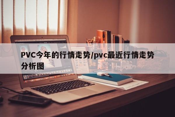 PVC今年的行情走势/pvc最近行情走势分析图