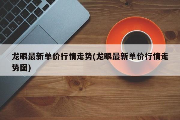 龙眼最新单价行情走势(龙眼最新单价行情走势图)