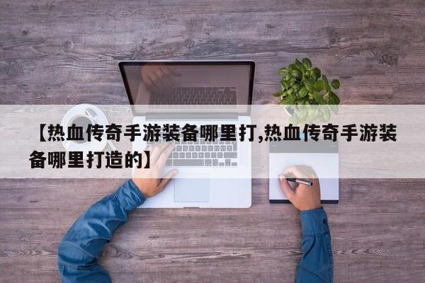 【热血传奇手游装备哪里打,热血传奇手游装备哪里打造的】