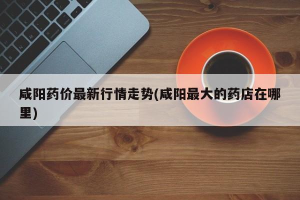 咸阳药价最新行情走势(咸阳最大的药店在哪里)