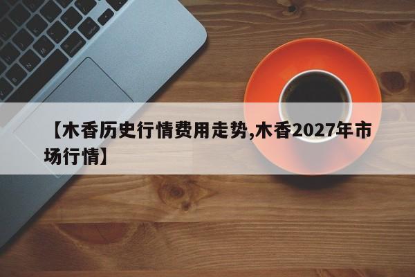【木香历史行情费用走势,木香2027年市场行情】