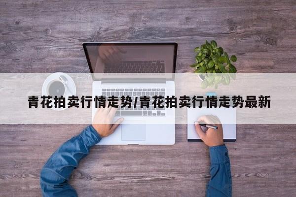 青花拍卖行情走势/青花拍卖行情走势最新