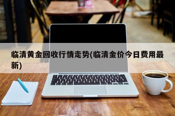 临清黄金回收行情走势(临清金价今日费用最新)