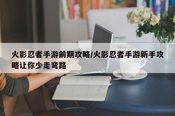 火影忍者手游前期攻略/火影忍者手游新手攻略让你少走弯路