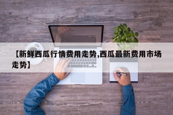 【新鲜西瓜行情费用走势,西瓜最新费用市场走势】