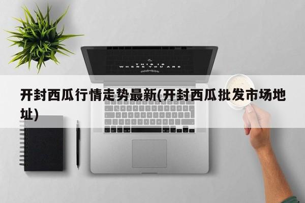 开封西瓜行情走势最新(开封西瓜批发市场地址)