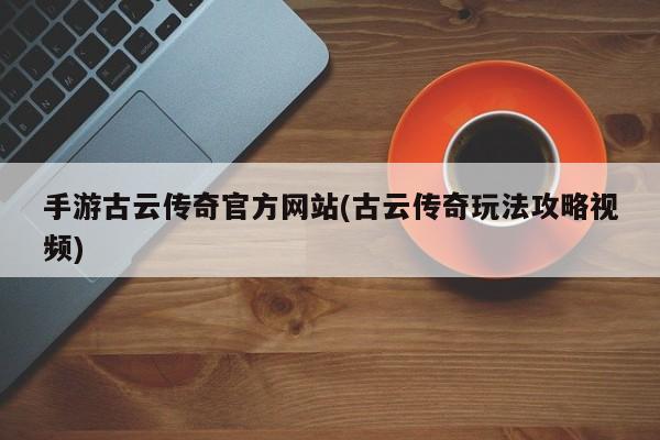 手游古云传奇官方网站(古云传奇玩法攻略视频)