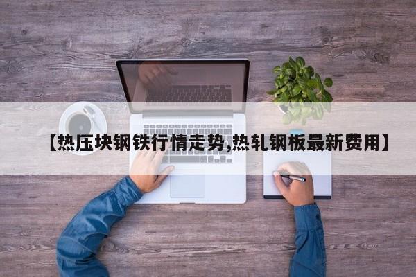 【热压块钢铁行情走势,热轧钢板最新费用】