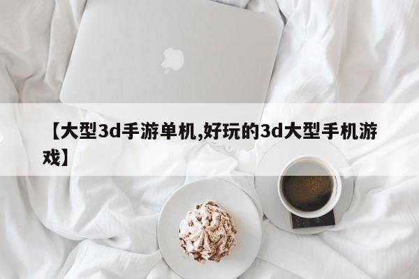 【大型3d手游单机,好玩的3d大型手机游戏】