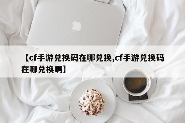 【cf手游兑换码在哪兑换,cf手游兑换码在哪兑换啊】