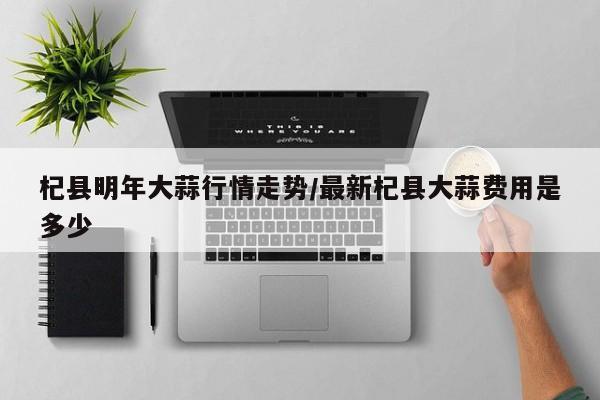 杞县明年大蒜行情走势/最新杞县大蒜费用是多少