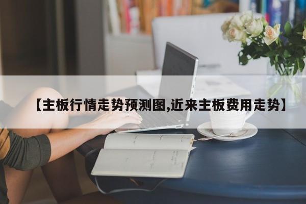 【主板行情走势预测图,近来主板费用走势】