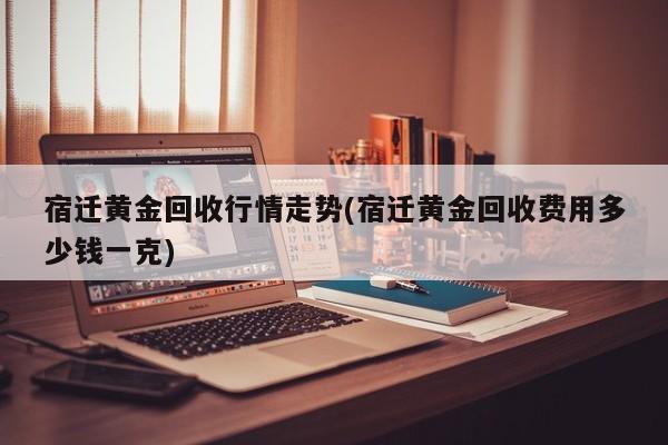 宿迁黄金回收行情走势(宿迁黄金回收费用多少钱一克)