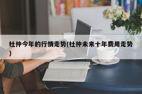 杜仲今年的行情走势(杜仲未来十年费用走势)