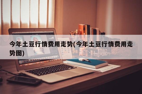 今年土豆行情费用走势(今年土豆行情费用走势图)