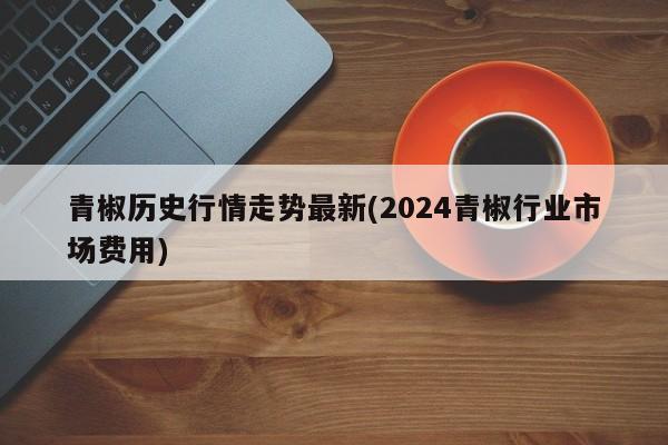 青椒历史行情走势最新(2024青椒行业市场费用)