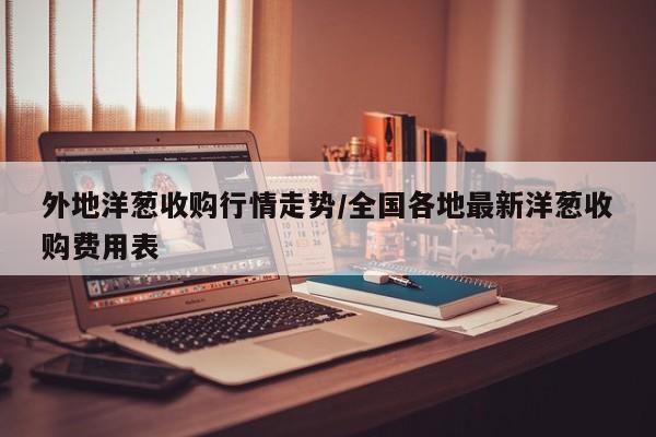 外地洋葱收购行情走势/全国各地最新洋葱收购费用表
